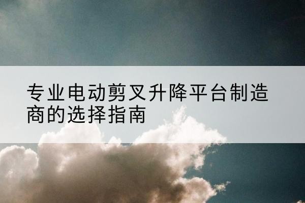 灵武电动剪叉升降平台厂家-专业电动剪叉升降平台制造商的选择指南