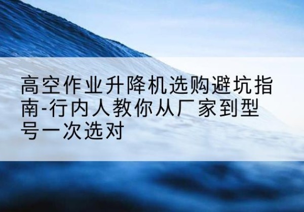 灵武升降平台厂家-高空作业升降机选购避坑指南-行内人教你从厂家到型号一次选对