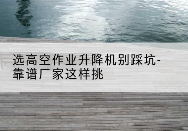 灵武剪叉式升降机厂家-选高空作业升降机别踩坑-靠谱厂家这样挑