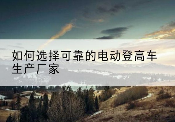 灵武电动登高车厂家-如何选择可靠的电动登高车生产厂家