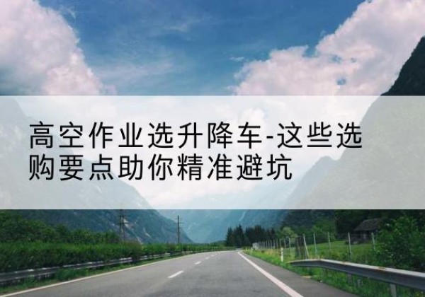 灵武升降车厂家-高空作业选升降车-这些选购要点助你*避坑