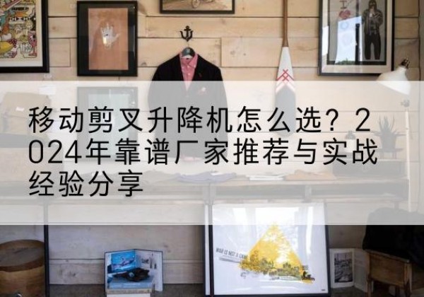灵武升降平台厂家推荐-移动剪叉升降机怎么选？2024年靠谱厂家推荐与实战经验分享