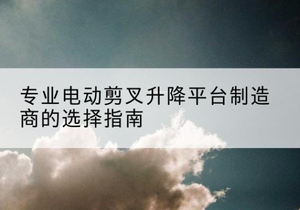 灵武电动剪叉升降平台厂家-专业电动剪叉升降平台制造商的选择指南